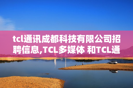 tcl通讯成都科技有限公司招聘信息,TCL多媒体 和TCL通讯哪边工作会好一点?待遇如何？